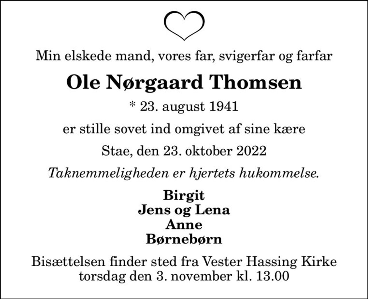 Min elskede mand, vores far, svigerfar og farfar
Ole Nørgaard Thomsen
* 23. august 1941
er stille sovet ind omgivet af sine kære
Stae, den 23. oktober 2022
Taknemmeligheden er hjertets hukommelse.
Birgit Jens og Lena Anne Børnebørn
Bisættelsen finder sted fra Vester Hassing Kirke  torsdag den 3. november kl. 13.00