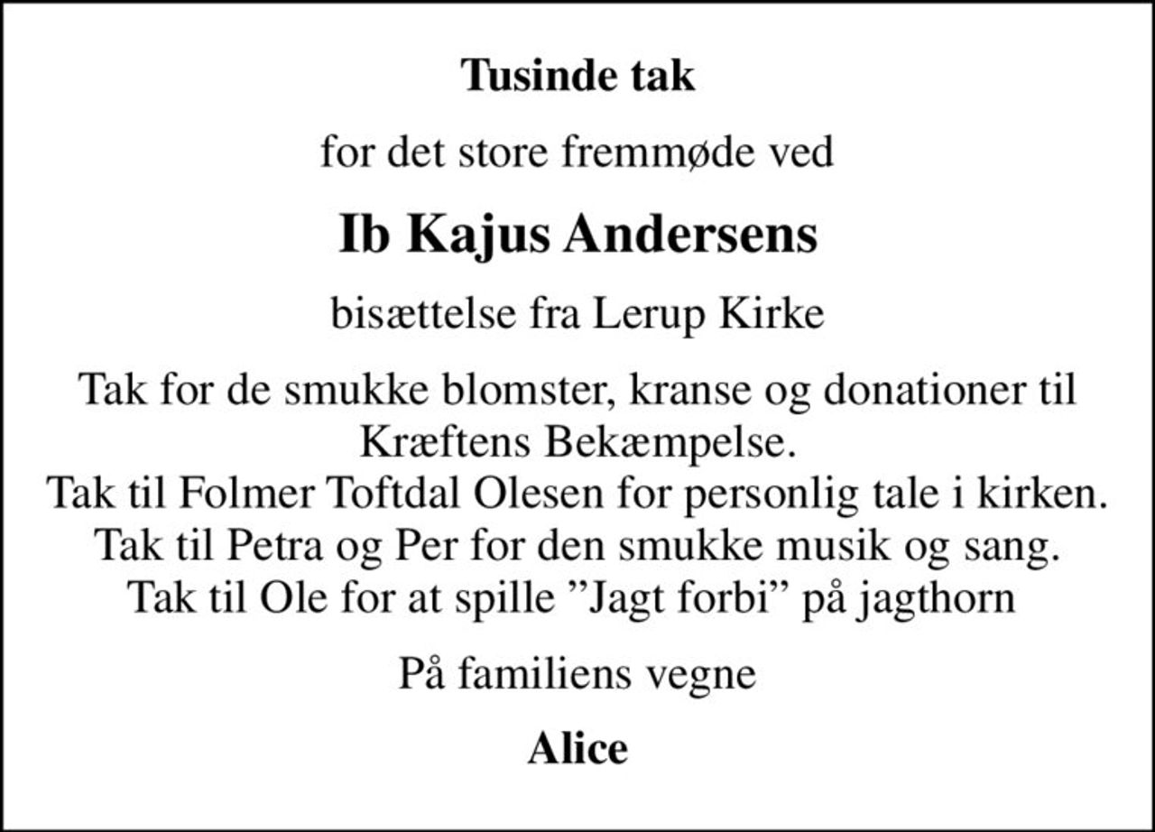 Tusinde tak
for det store fremmøde ved
Ib Kajus Andersens
bisættelse fra Lerup Kirke
Tak for de smukke blomster, kranse og donationer til Kræftens Bekæmpelse. Tak til Folmer Toftdal Olesen for personlig tale i kirken. Tak til Petra og Per for den smukke musik og sang. Tak til Ole for at spille Jagt forbi på jagthorn 
På familiens vegne
Alice