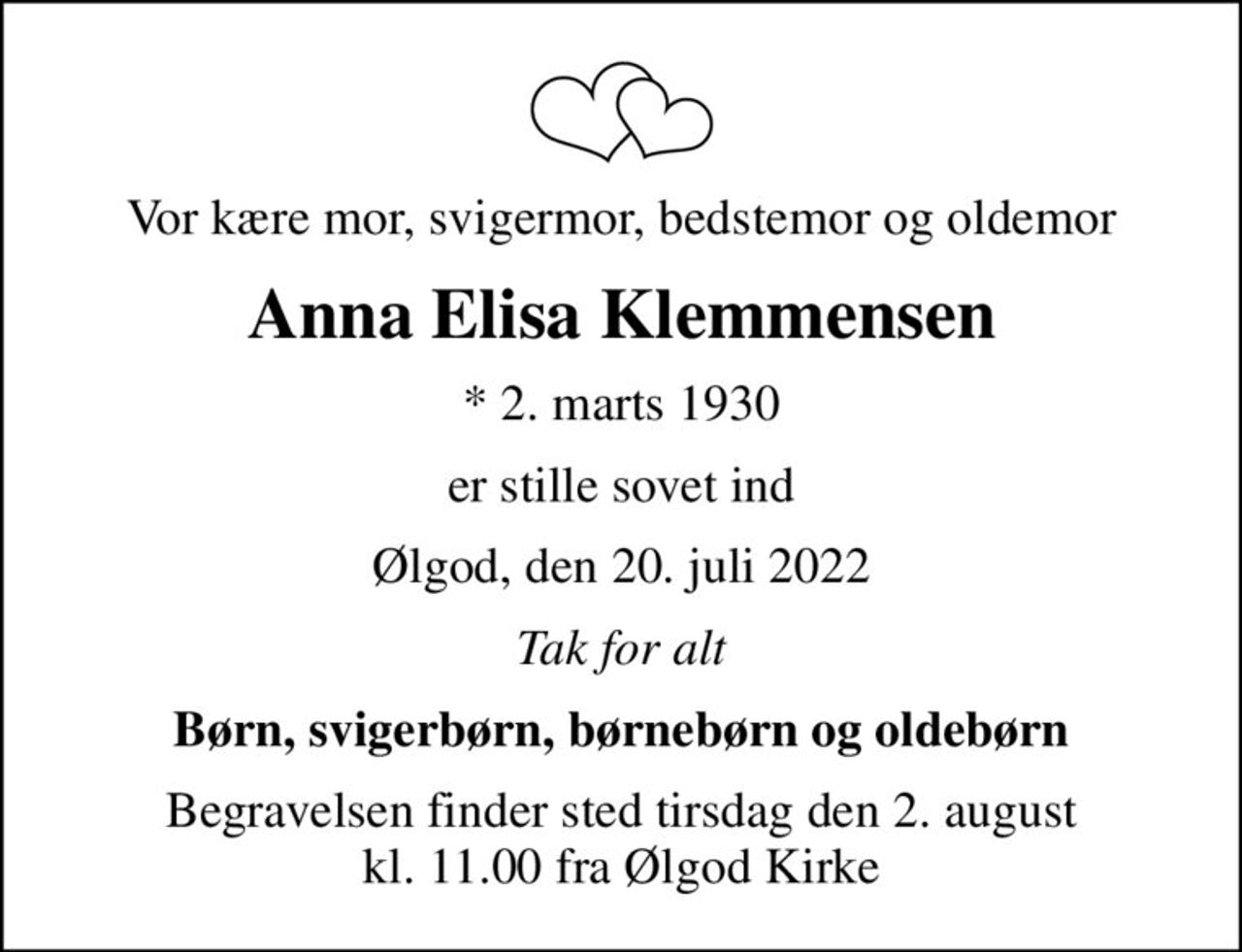 Vor kære mor, svigermor, bedstemor og oldemor
Anna Elisa Klemmensen
* 2. marts 1930
er stille sovet ind
Ølgod, den 20. juli 2022
Tak for alt
Børn, svigerbørn, børnebørn og oldebørn
Begravelsen finder sted tirsdag den 2. august kl. 11.00 fra Ølgod Kirke