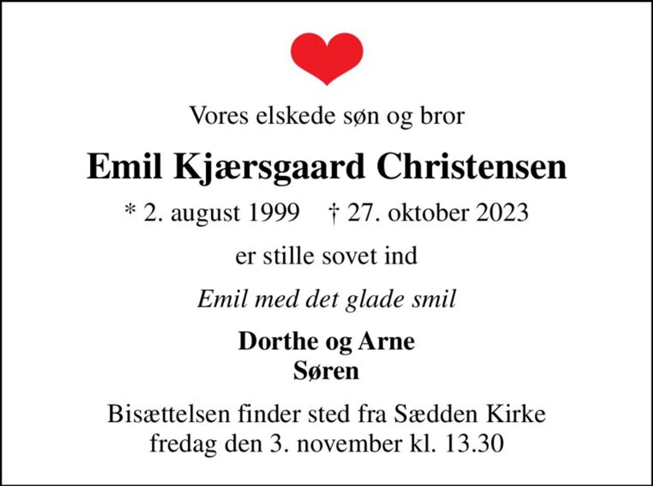 Vores elskede søn og bror
Emil Kjærsgaard Christensen
* 2. august 1999    ✝ 27. oktober 2023
er stille sovet ind
Emil med det glade smil
Dorthe og Arne Søren
Bisættelsen finder sted fra Sædden Kirke  fredag den 3. november kl. 13.30