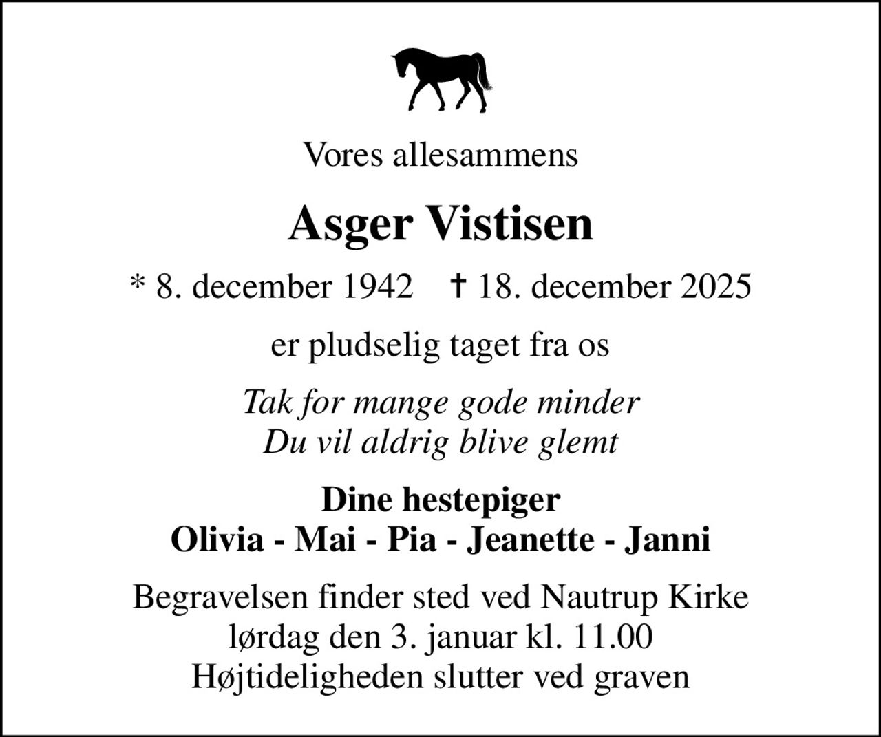 Vores allesammens
Asger Vistisen
* 8. december 1942    ✝ 18. december 2025
er pludselig taget fra os
Tak for mange gode minder Du vil aldrig blive glemt
Dine hestepiger Olivia - Mai - Pia - Jeanette - Janni
Begravelsen finder sted ved Nautrup Kirke  lørdag den 3. januar kl. 11.00  Højtideligheden slutter ved graven