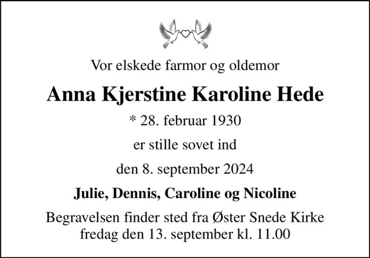 Vor elskede farmor og oldemor
Anna Kjerstine Karoline Hede
* 28. februar 1930
er stille sovet ind
den 8. september 2024
Julie, Dennis, Caroline og Nicoline
Begravelsen finder sted fra Øster Snede Kirke  fredag den 13. september kl. 11.00