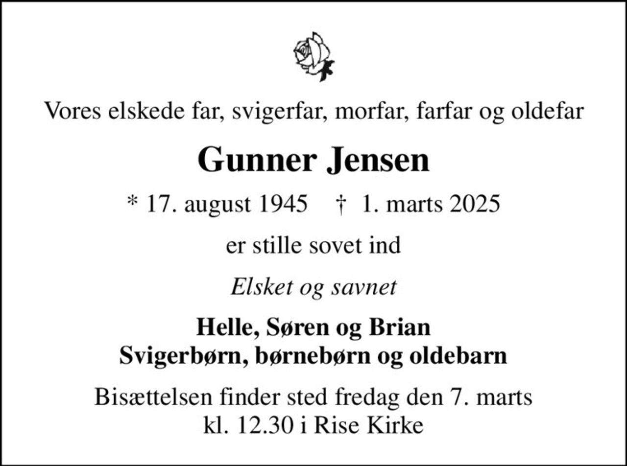 Vores elskede far, svigerfar, morfar, farfar og oldefar
Gunner Jensen
* 17. august 1945    ✝ 1. marts 2025
er stille sovet ind
Elsket og savnet
Helle, Søren og Brian Svigerbørn, børnebørn og oldebarn
Bisættelsen finder sted fredag den 7. marts kl. 12.30 i Rise Kirke