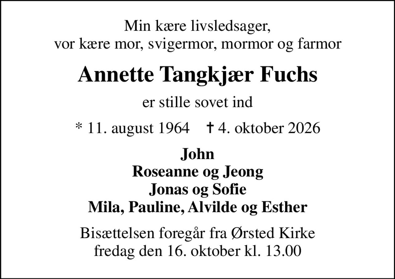 Min kære livsledsager, vor kære mor, svigermor, mormor og farmor
Annette Tangkjær Fuchs
er stille sovet ind
* 11. august 1964    ✝ 4. oktober 2026
John Roseanne og Jeong Jonas og Sofie Mila, Pauline, Alvilde og Esther
Bisættelsen foregår fra Ørsted Kirke  fredag den 16. oktober kl. 13.00