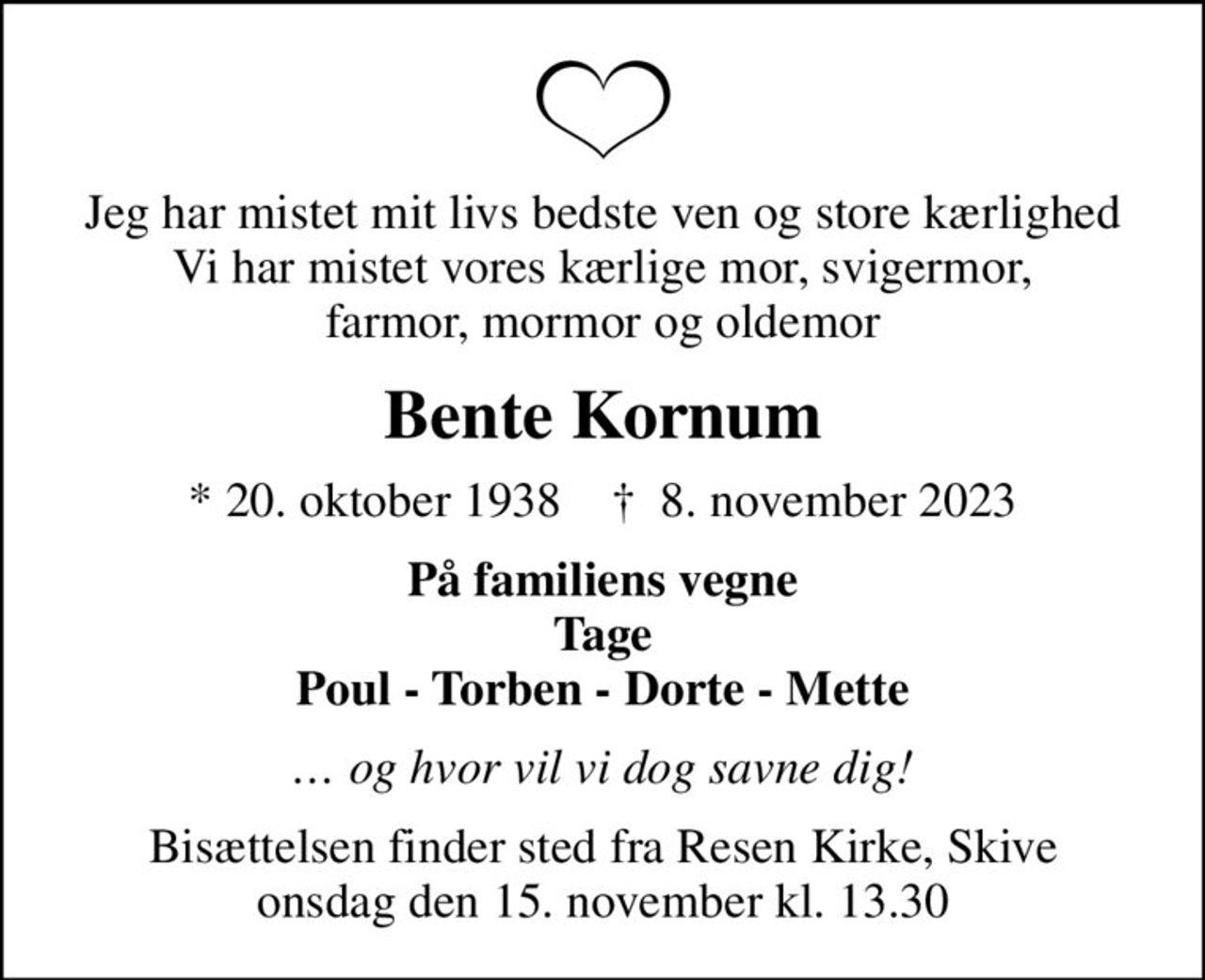 Jeg har mistet mit livs bedste ven og store kærlighed Vi har mistet vores kærlige mor, svigermor, farmor, mormor og oldemor
Bente Kornum
* 20. oktober 1938    ✝ 8. november 2023
På familiens vegne Tage Poul - Torben - Dorte - Mette
 og hvor vil vi dog savne dig!
Bisættelsen finder sted fra Resen Kirke, Skive  onsdag den 15. november kl. 13.30