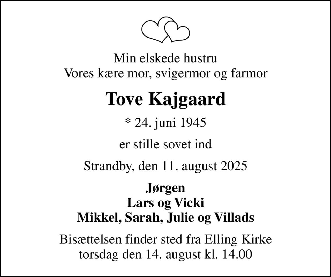 Min elskede hustru Vores kære mor, svigermor og farmor
Tove Kajgaard
* 24. juni 1945
er stille sovet ind
Strandby, den 11. august 2025
Jørgen Lars og Vicki Mikkel, Sarah, Julie og Villads
Bisættelsen finder sted fra Elling Kirke  torsdag den 14. august kl. 14.00
