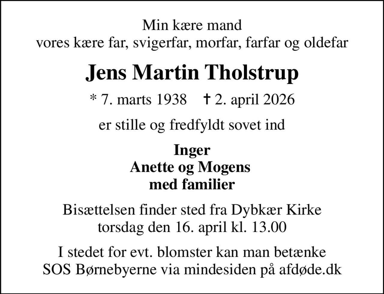 Min kære mand vores kære far, svigerfar, morfar, farfar og oldefar
Jens Martin Tholstrup
* 7. marts 1938    ✝ 2. april 2026
er stille og fredfyldt sovet ind
Inger Anette og Mogens  med familier
Bisættelsen finder sted fra Dybkær Kirke  torsdag den 16. april kl. 13.00 
I stedet for evt. blomster kan man betænke
					SOS Børnebyerne via mindesiden på afdøde.dk