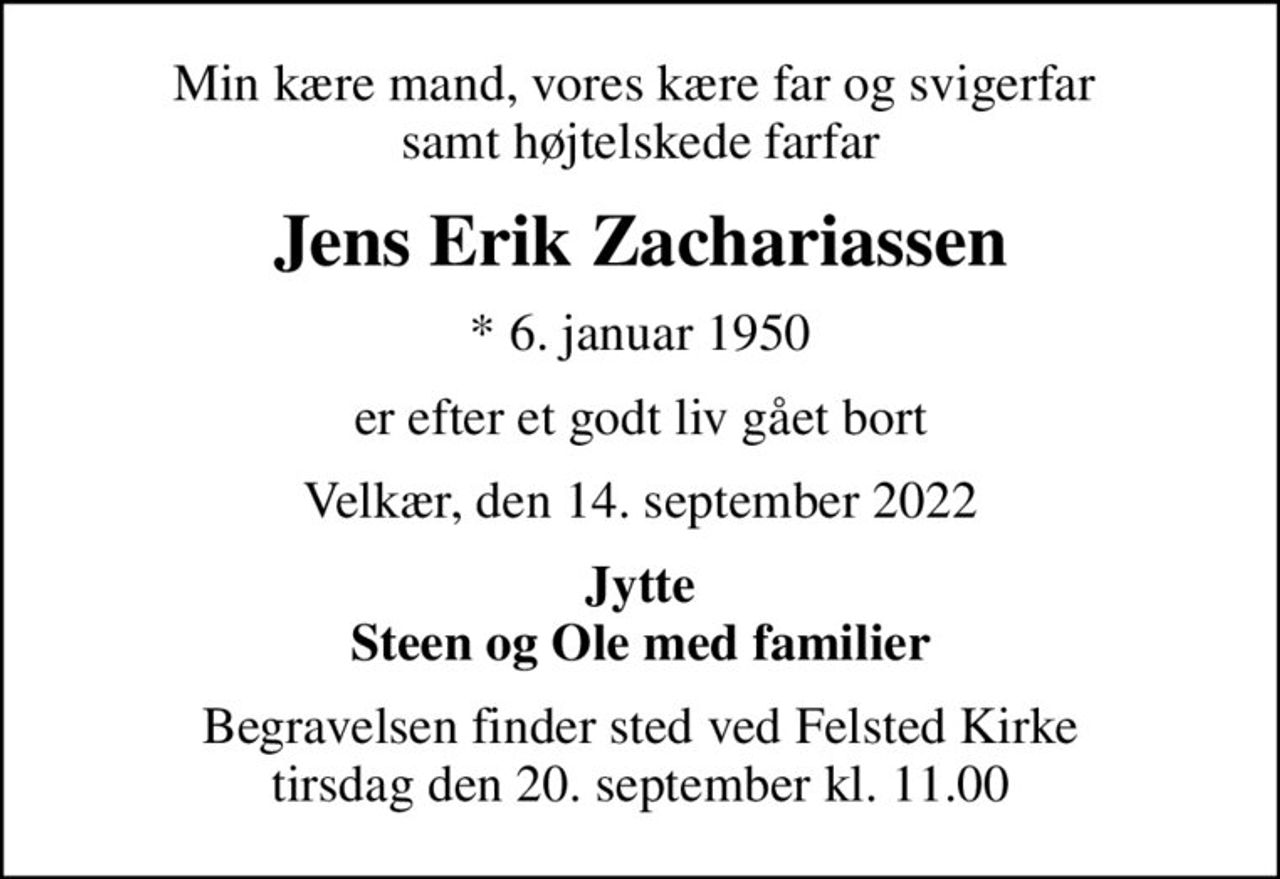 Min kære mand, vores kære far og svigerfar  samt højtelskede farfar
Jens Erik Zachariassen
* 6. januar 1950
er efter et godt liv gået bort
Velkær, den 14. september 2022
Jytte Steen og Ole med familier
Begravelsen finder sted ved Felsted Kirke  tirsdag den 20. september kl. 11.00