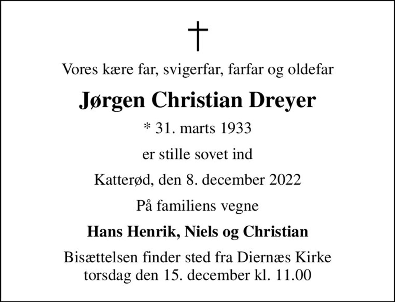 Vores kære far, svigerfar, farfar og oldefar
Jørgen Christian Dreyer
* 31. marts 1933
er stille sovet ind
Katterød, den 8. december 2022
På familiens vegne
Hans Henrik, Niels og Christian
Bisættelsen finder sted fra Diernæs Kirke  torsdag den 15. december kl. 11.00