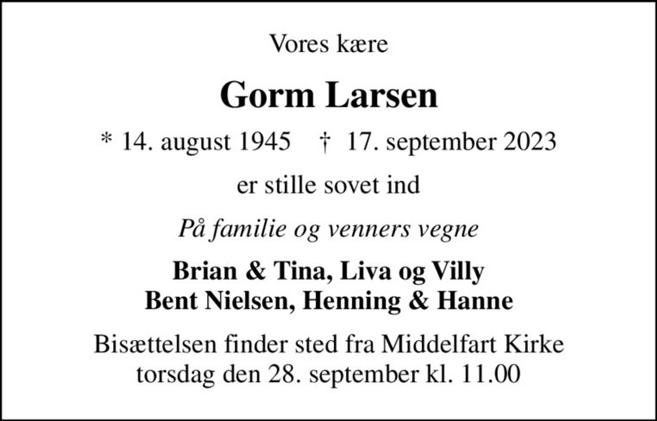 Vores kære
Gorm Larsen
* 14. august 1945    ✝ 17. september 2023
er stille sovet ind
På familie og venners vegne
Brian & Tina, Liva og Villy Bent Nielsen, Henning & Hanne
Bisættelsen finder sted fra Middelfart Kirke  torsdag den 28. september kl. 11.00