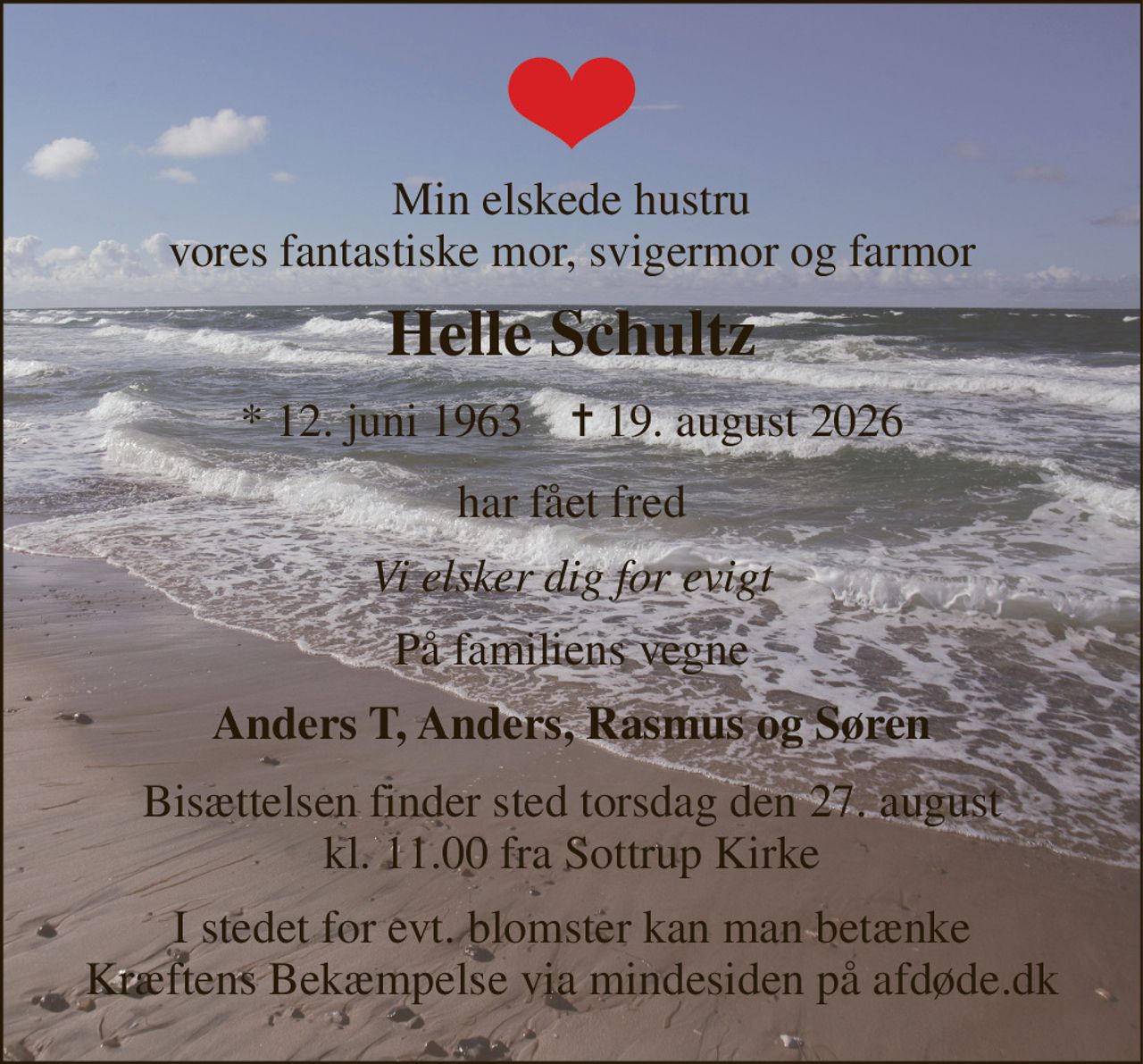 Min elskede hustru vores fantastiske mor, svigermor og farmor 
Helle Schultz 
* 12. juni 1963    ✝ 19. august 2026 
har fået fred 
Vi elsker dig for evigt 
På familiens vegne 
Anders T, Anders, Rasmus og Søren 
Bisættelsen finder sted torsdag den 27. august kl. 11.00 fra Sottrup Kirke 
I stedet for evt. blomster kan man betænke Kræftens Bekæmpelse via mindesiden på afdøde.dk