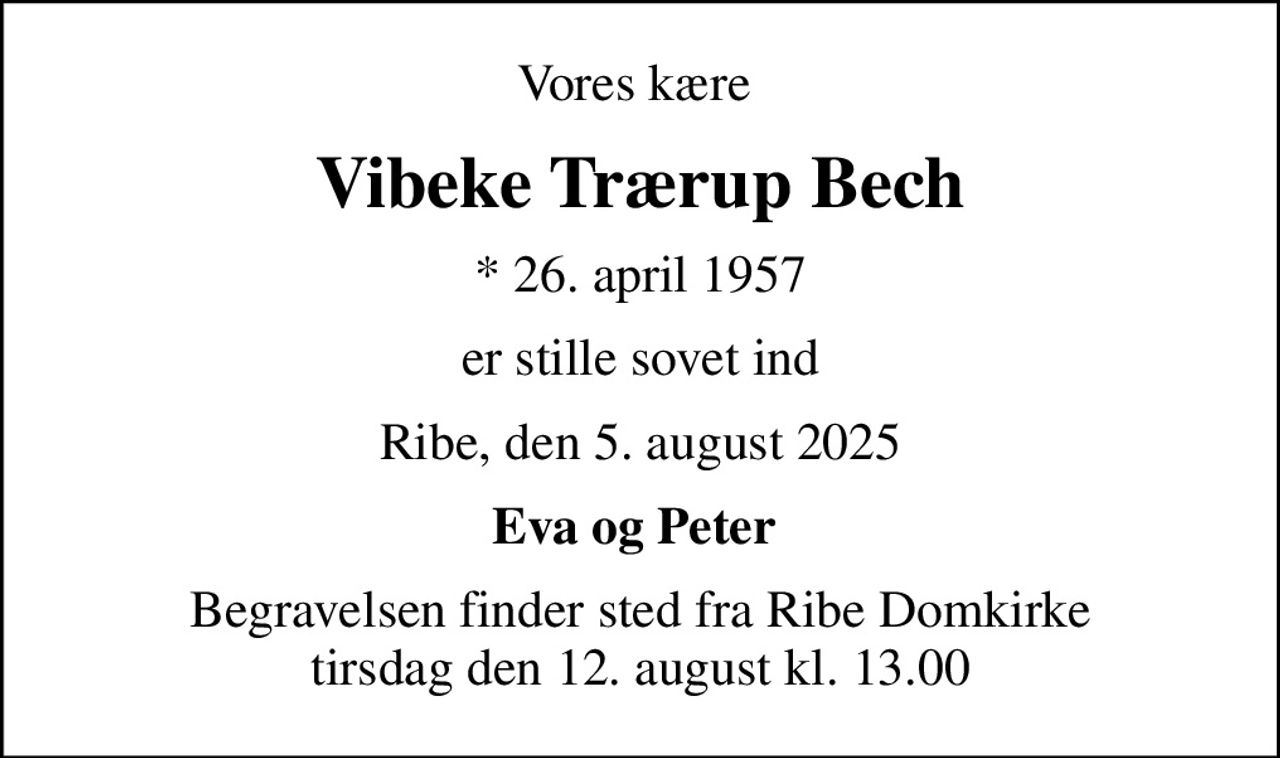 Vores kære 
Vibeke Trærup Bech
* 26. april 1957
er stille sovet ind
Ribe, den 5. august 2025
Eva og Peter 
Begravelsen finder sted fra Ribe Domkirke  tirsdag den 12. august kl. 13.00