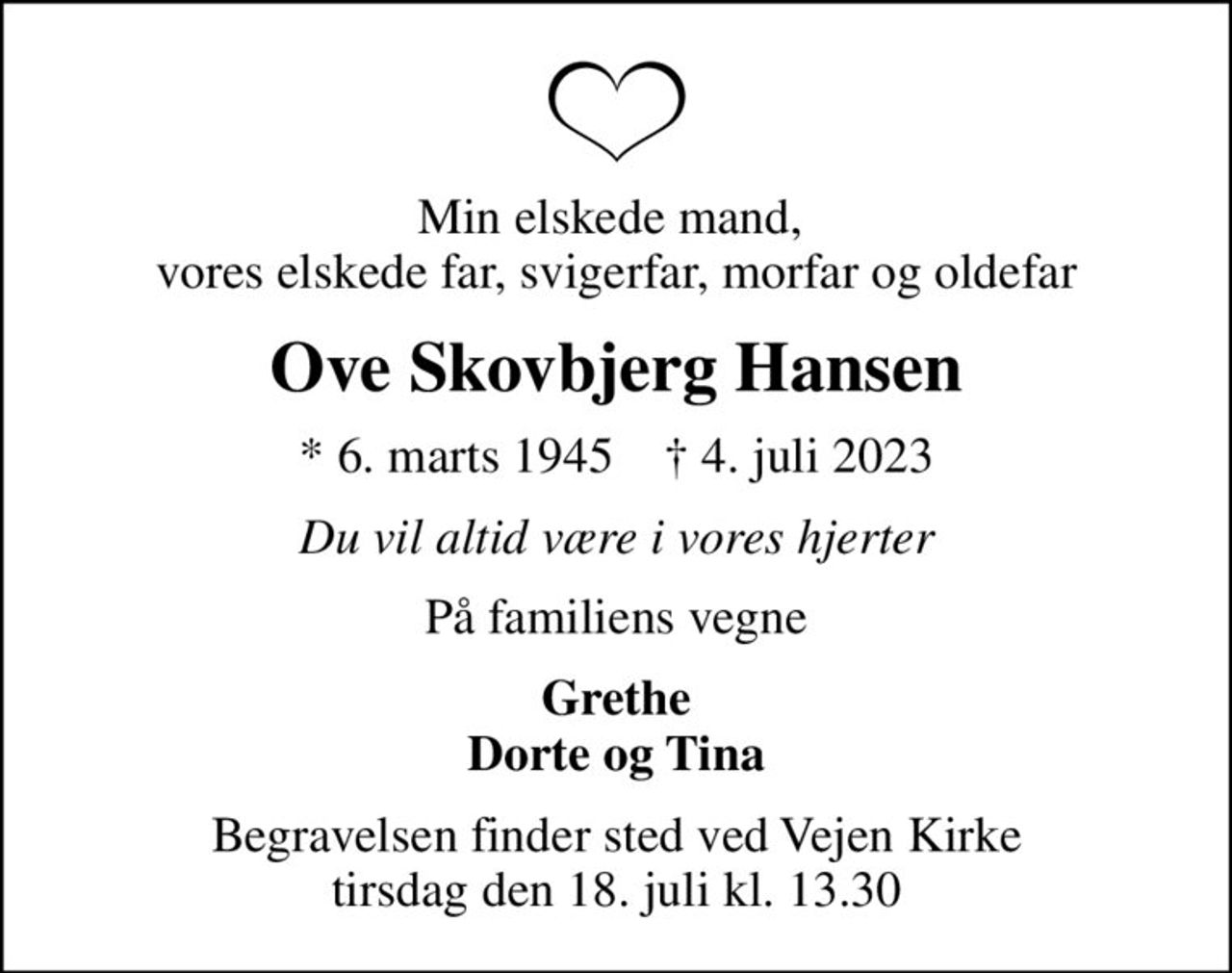 Min elskede mand,  vores elskede far, svigerfar, morfar og oldefar
Ove Skovbjerg Hansen
* 6. marts 1945    ✝ 4. juli 2023
Du vil altid være i vores hjerter
På familiens vegne
Grethe Dorte og Tina
Begravelsen finder sted ved Vejen Kirke  tirsdag den 18. juli kl. 13.30