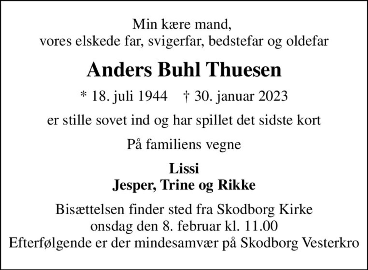 Min kære mand,  vores elskede far, svigerfar, bedstefar og oldefar
Anders Buhl Thuesen
* 18. juli 1944    ✝ 30. januar 2023
er stille sovet ind og har spillet det sidste kort
På familiens vegne
Lissi Jesper, Trine og Rikke
Bisættelsen finder sted fra Skodborg Kirke  onsdag den 8. februar kl. 11.00  Efterfølgende er der mindesamvær på Skodborg Vesterkro