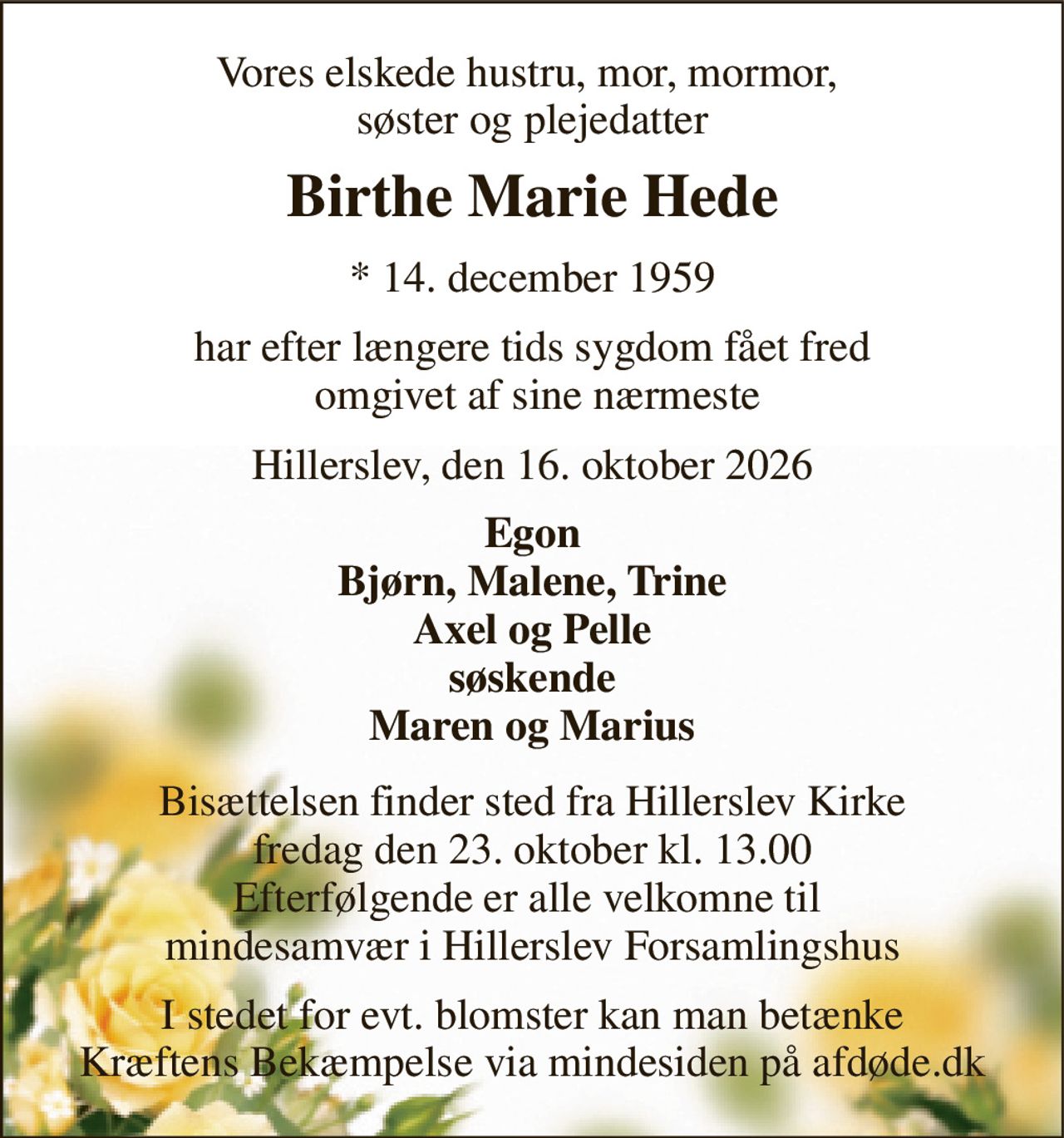 Vores elskede hustru, mor, mormor,  søster og plejedatter 
Birthe Marie Hede 
*​ 14. december 1959 
har efter længere tids sygdom fået fred  omgivet af sine nærmeste 
Hillerslev, den 16. oktober 2026 
Egon Bjørn, Malene, Trine Axel og Pelle søskende Maren og Marius 
Bisættelsen finder sted fra Hillerslev Kirke fredag den 23. oktober kl. 13.00 Efterfølgende er alle velkomne til  mindesamvær i Hillerslev Forsamlingshus 
I stedet for evt. blomster kan man betænke Kræftens Bekæmpelse via mindesiden på afdøde.dk