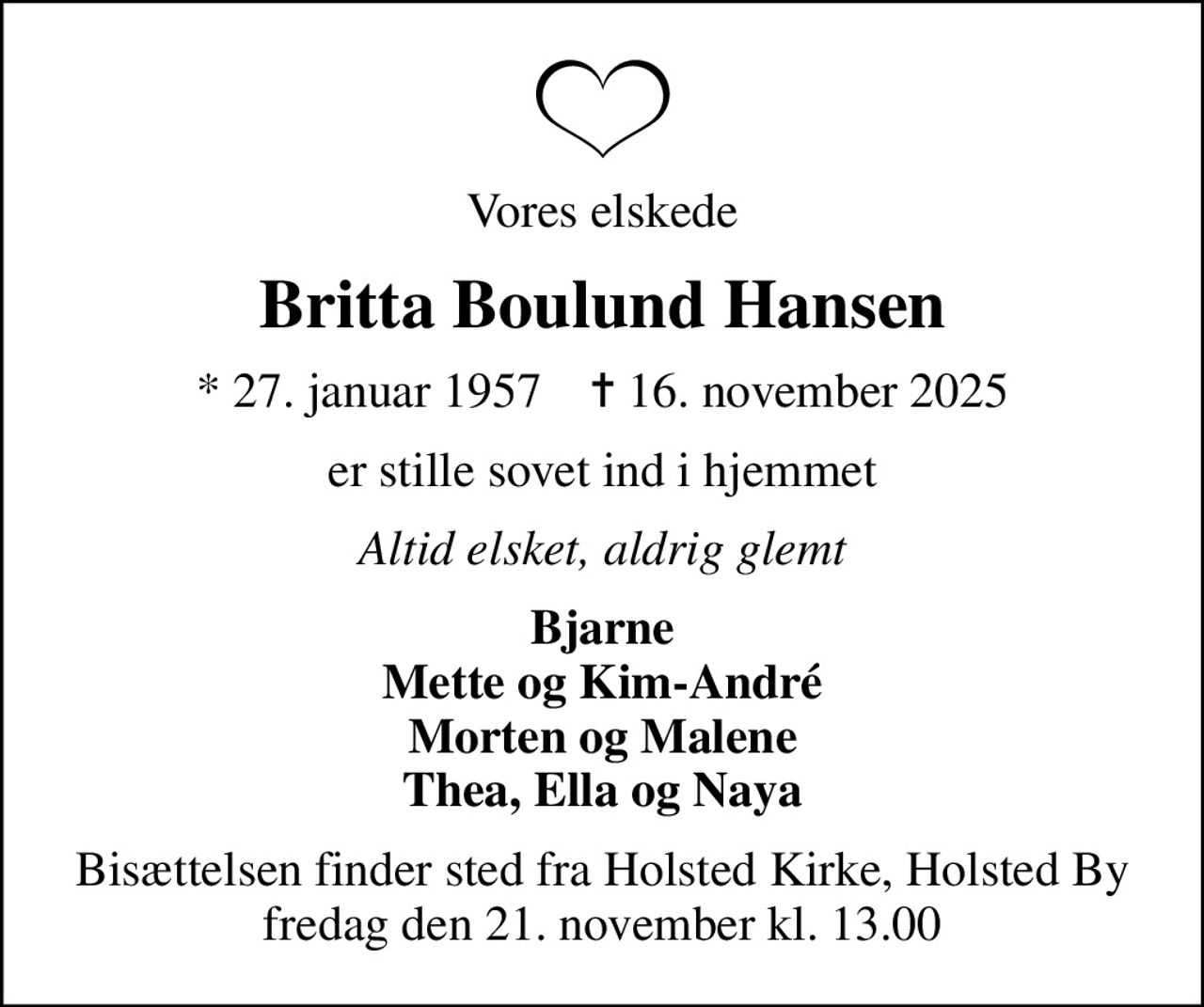 Vores elskede
Britta Boulund Hansen
* 27. januar 1957    ✝ 16. november 2025
er stille sovet ind i hjemmet
Altid elsket, aldrig glemt
Bjarne Mette og Kim-André Morten og Malene Thea, Ella og Naya
Bisættelsen finder sted fra Holsted Kirke, Holsted By  fredag den 21. november kl. 13.00