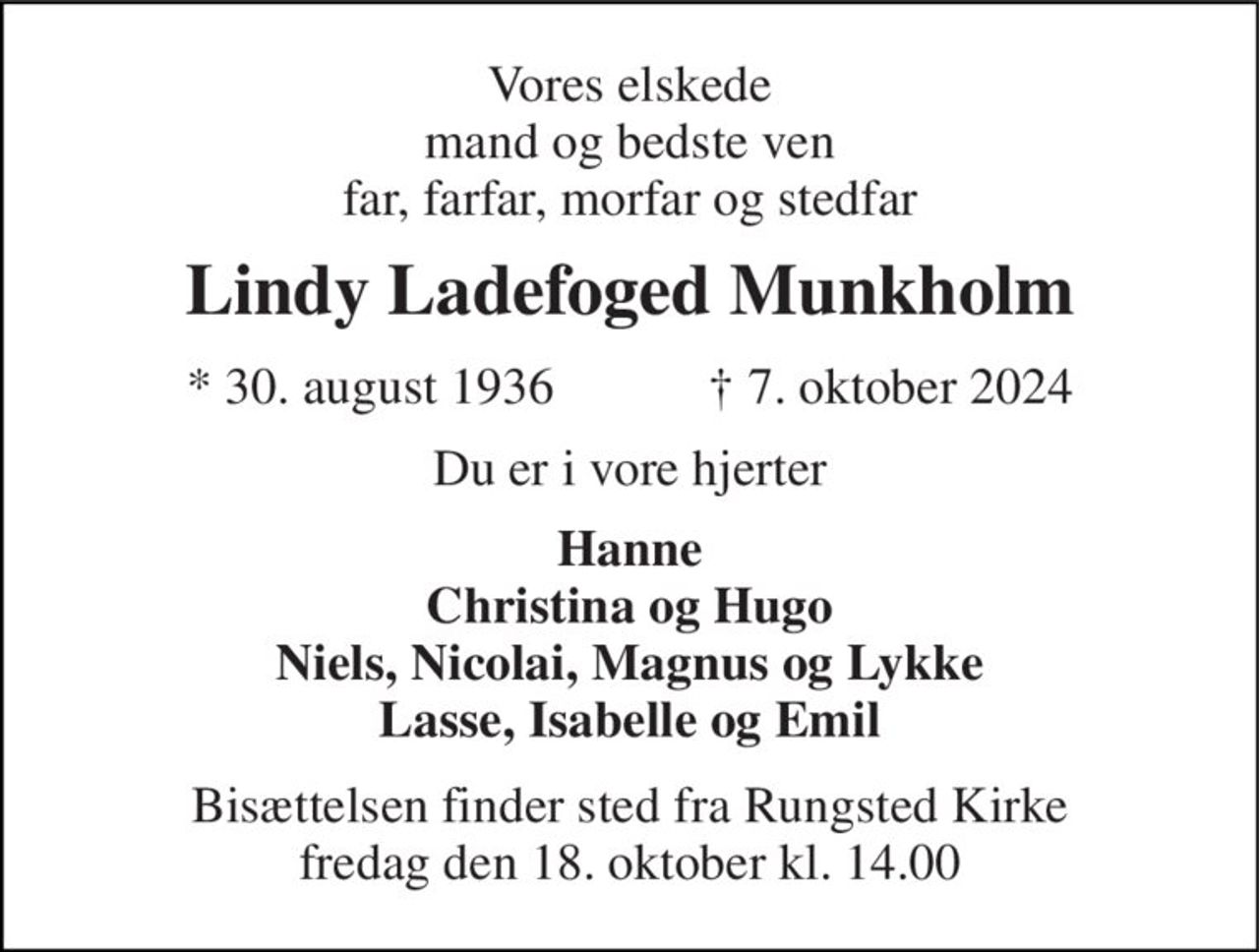 Vores elskede mand og bedste ven far, farfar, morfar og stedfar 
Lindy Ladefoged Munkholm 
*​ 30. august 1936​            †​ 7. oktober 2024 
Du er i vore hjerter 
Hanne Christina og Hugo Niels, Nicolai, Magnus og Lykke Lasse, Isabelle og Emil 
Bisættelsen​ finder sted fra Rungsted Kirke​ fredag den 18. oktober​ kl. 14.00