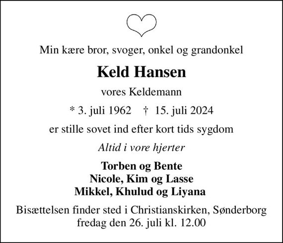 Min kære bror, svoger, onkel og grandonkel
Keld Hansen
vores Keldemann
* 3. juli 1962    &#x271d; 15. juli 2024
er stille sovet ind efter kort tids sygdom
Altid i vore hjerter
Torben og Bente Nicole, Kim og Lasse Mikkel, Khulud og Liyana 
Bisættelsen finder sted i Christianskirken, Sønderborg  fredag den 26. juli kl. 12.00