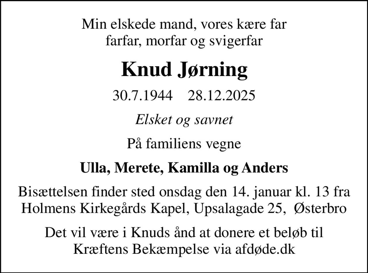 Min elskede mand, vores kære far farfar, morfar og svigerfar
Knud Jørning
30.7.1944    28.12.2025
Elsket og savnet
På familiens vegne
Ulla, Merete, Kamilla og Anders
Bisættelsen finder sted onsdag den 14. januar kl. 13 fra Holmens Kirkegårds Kapel, Upsalagade 25,  Østerbro
I stedet for evt. blomster kan man betænke
					Kræftens Bekæmpelse via mindesiden på afdøde.dk
Det vil være i Knuds ånd at donere et beløb til Kræftens Bekæmpelse via afdøde.dk