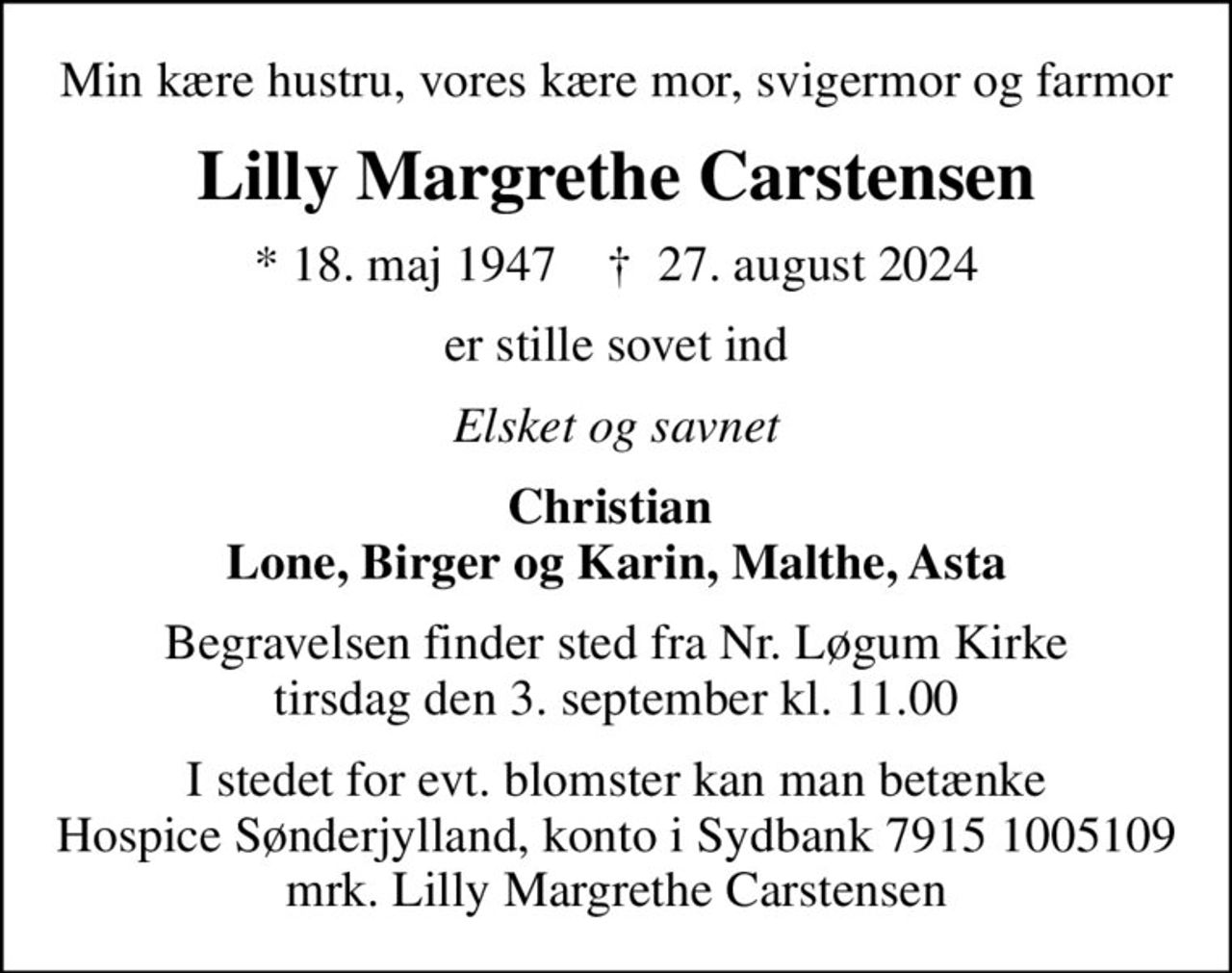 Min kære hustru, vores kære mor, svigermor og farmor
Lilly Margrethe Carstensen
* 18. maj 1947    ✝ 27. august 2024
er stille sovet ind
Elsket og savnet
Christian  Lone, Birger og Karin, Malthe, Asta
Begravelsen finder sted fra Nr. Løgum Kirke  tirsdag den 3. september kl. 11.00 
I stedet for evt. blomster kan man betænke
					Hospice Sønderjylland konto79151005109mrk. Lilly Margrethe
					Carstensen