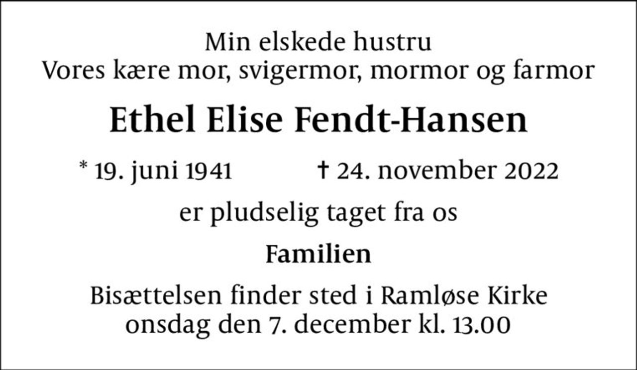 Min elskede hustru Vores kære mor, svigermor, mormor og farmor
Ethel Elise Fendt-Hansen
* 19. juni 1941    ✝ 24. november 2022
er pludselig taget fra os
Familien
Bisættelsen finder sted i Ramløse Kirke  onsdag den 7. december kl. 13.00
