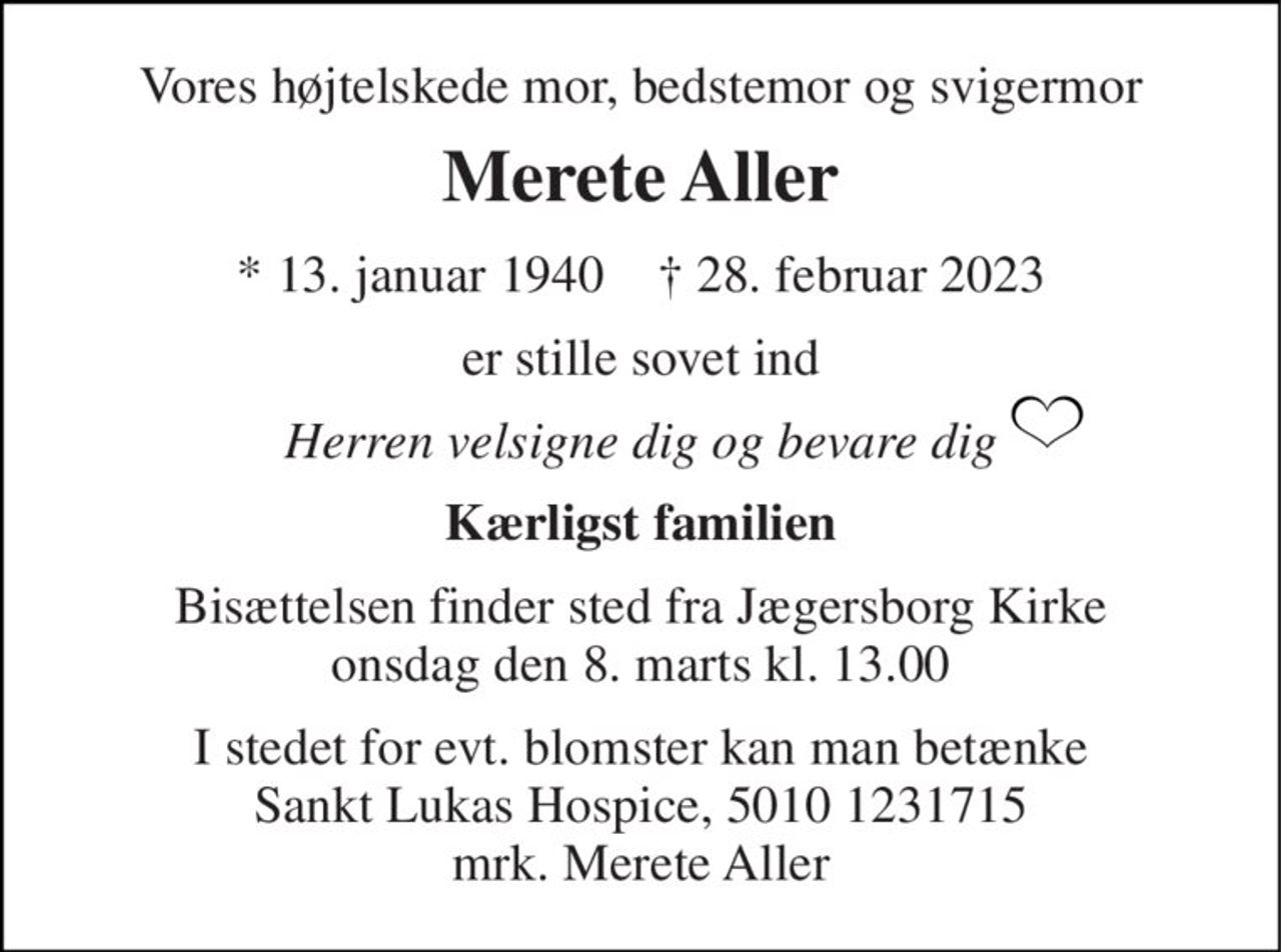 Vores højtelskede mor, bedstemor og svigermor 
Merete Aller 
*​ 13. januar 1940​    †​ 28. februar 2023 
er stille sovet ind 
Herren velsigne dig og bevare dig 
Kærligst familien 
Bisættelsen​ finder sted fra Jægersborg Kirke​ onsdag den 8. marts​ kl. 13.00 
I stedet for evt. blomster kan man betænke Sankt Lukas Hospice, 5010 1231715 mrk. Merete Aller