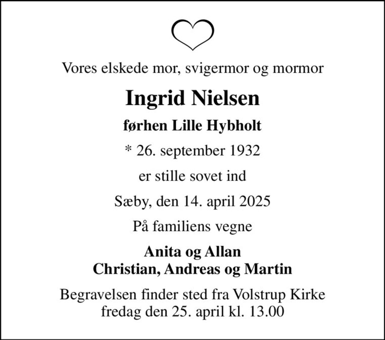 Vores elskede mor, svigermor og mormor
Ingrid Nielsen
førhen Lille Hybholt
* 26. september 1932
er stille sovet ind
Sæby, den 14. april 2025
På familiens vegne
Anita og Allan Christian, Andreas og Martin
Begravelsen finder sted fra Volstrup Kirke  fredag den 25. april kl. 13.00