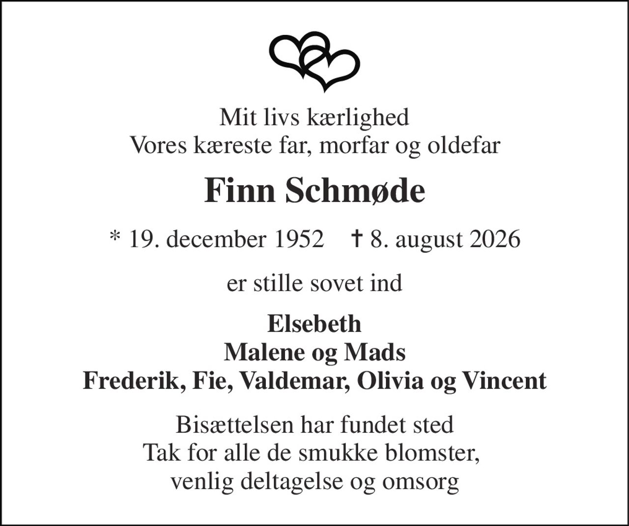 Mit livs kærlighed Vores kæreste far, morfar og oldefar 
Finn Schmøde 
*​ 19. december 1952​    ✝​ 8. august 2026 
er stille sovet ind 
Elsebeth Malene og Mads Frederik, Fie, Valdemar, Olivia og Vincent 
Bisættelsen har fundet sted Tak for alle de smukke blomster,  venlig deltagelse og omsorg