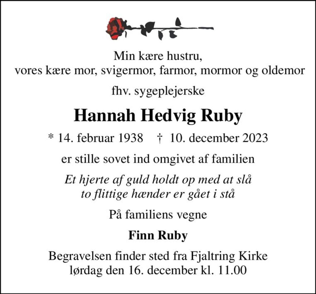Min kære hustru,  vores kære mor, svigermor, farmor, mormor og oldemor
fhv. sygeplejerske
Hannah Hedvig Ruby
* 14. februar 1938    ✝ 10. december 2023
er stille sovet ind omgivet af familien
Et hjerte af guld holdt op med at slå to flittige hænder er gået i stå
På familiens vegne
Finn Ruby
Begravelsen finder sted fra Fjaltring Kirke  lørdag den 16. december kl. 11.00