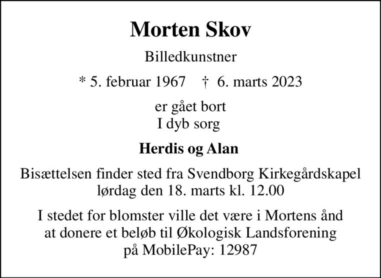 Morten Skov
Billedkunstner
* 5. februar 1967    ✝ 6. marts 2023
er gået bort I dyb sorg 
Herdis og Alan 
Bisættelsen finder sted fra Svendborg Kirkegårdskapel  lørdag den 18. marts kl. 12.00 
I stedet for blomster ville det være i Mortens ånd at donere et beløb til Økologisk Landsforening på MobilePay: 12987