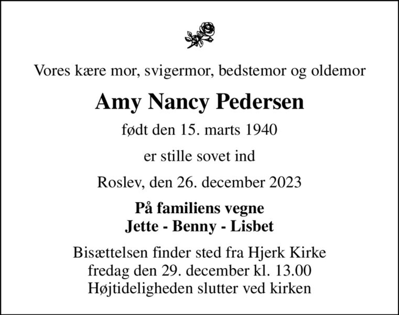 Vores kære mor, svigermor, bedstemor og oldemor
Amy Nancy Pedersen
født den 15. marts 1940
er stille sovet ind
Roslev, den 26. december 2023
På familiens vegne Jette - Benny - Lisbet
Bisættelsen finder sted fra Hjerk Kirke  fredag den 29. december kl. 13.00  Højtideligheden slutter ved kirken