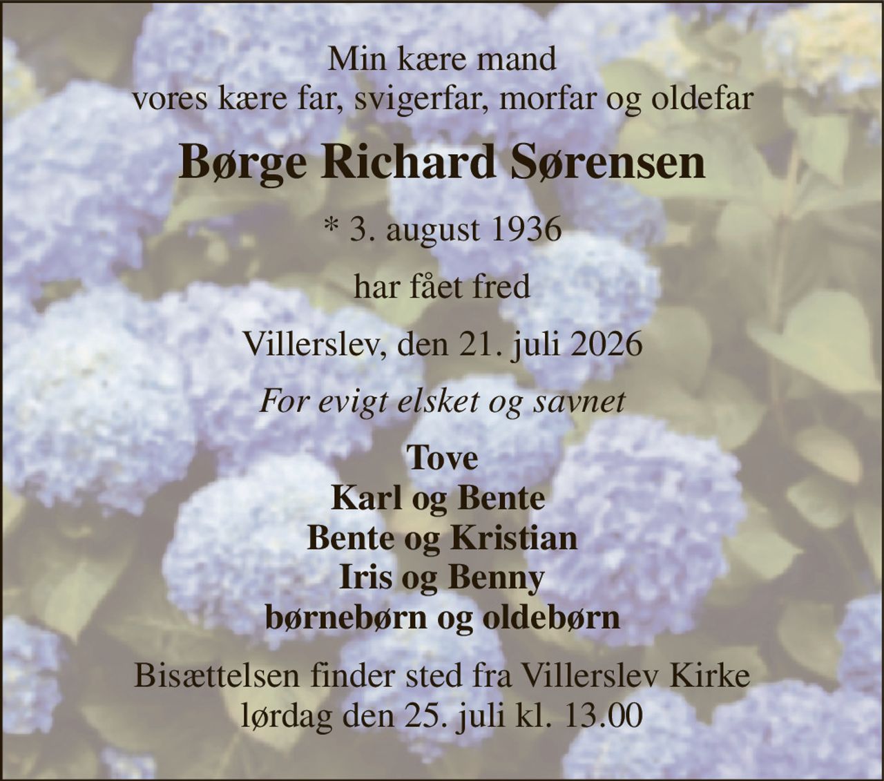 Min kære mand vores kære far, svigerfar, morfar og oldefar 
Børge Richard Sørensen 
* 3. august 1936 
har fået fred 
Villerslev, den 21. juli 2026 
For evigt elsket og savnet 
Tove Karl og Bente  Bente og Kristian Iris og Benny børnebørn og oldebørn 
Bisættelsen finder sted fra Villerslev Kirke lørdag den 25. juli kl. 13.00