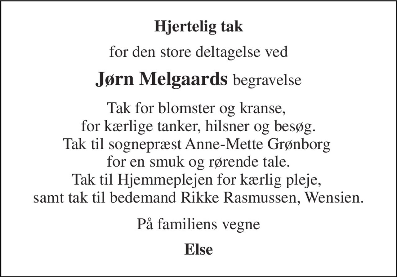 Hjertelig tak 
for den store deltagelse ved 
Jørn Melgaards begravelse 
Tak for blomster og kranse,  for kærlige tanker, hilsner og besøg. Tak til sognepræst Anne-Mette Grønborg  for en smuk og rørende tale. Tak til Hjemmeplejen for kærlig pleje,  samt tak til bedemand Rikke Rasmussen, Wensien. 
På familiens vegne 
Else