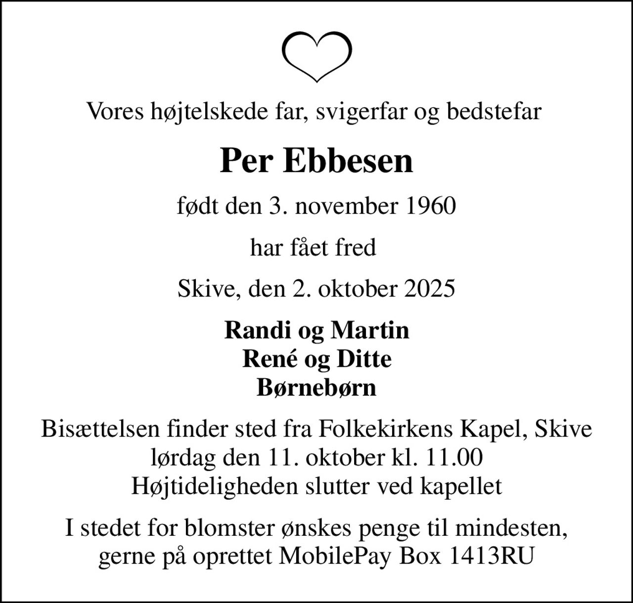 Vores højtelskede far, svigerfar og bedstefar 
Per Ebbesen
født den 3. november 1960
har fået fred 
Skive, den 2. oktober 2025
Randi og Martin René og Ditte Børnebørn
Bisættelsen finder sted fra Folkekirkens Kapel, Skive  lørdag den 11. oktober kl. 11.00  Højtideligheden slutter ved kapellet
I stedet for blomster ønskes penge til mindesten, gerne på oprettet MobilePay Box 1413RU