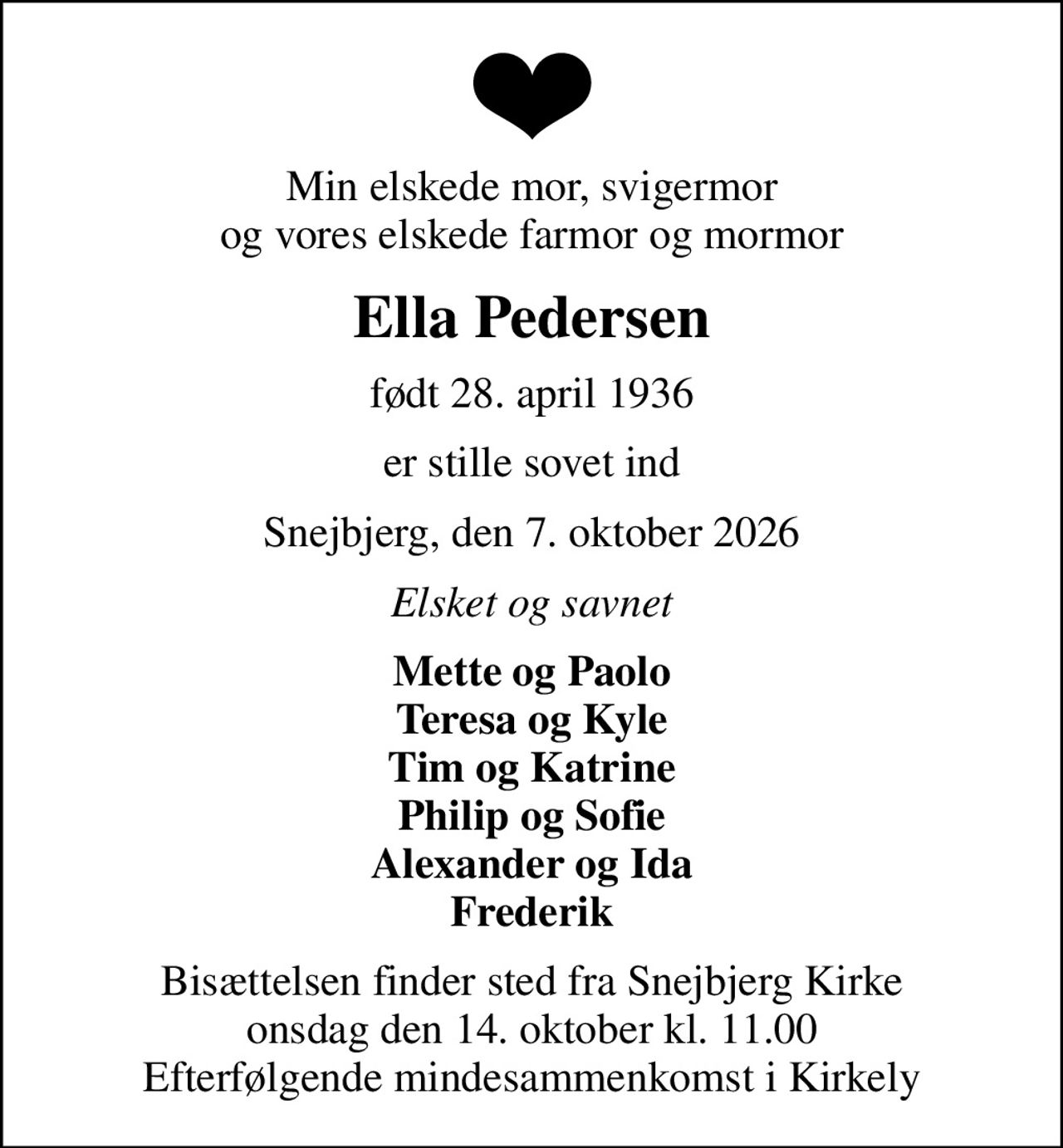 Min elskede mor, svigermor og vores elskede farmor og mormor
Ella Pedersen
født 28. april 1936
er stille sovet ind
Snejbjerg, den 7. oktober 2026
Elsket og savnet
Mette og Paolo Teresa og Kyle Tim og Katrine Philip og Sofie Alexander og Ida Frederik
Bisættelsen finder sted fra Snejbjerg Kirke  onsdag den 14. oktober kl. 11.00  Efterfølgende mindesammenkomst i Kirkely