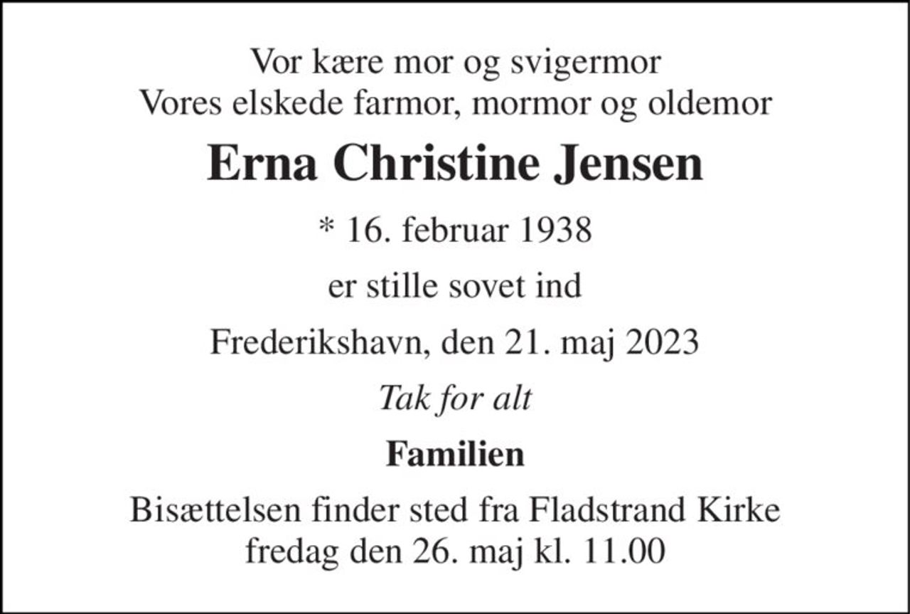 Vor kære mor og svigermor Vores elskede farmor, mormor og oldemor 
Erna Christine Jensen 
* 16. februar 1938 
er stille sovet ind 
Frederikshavn, den 21. maj 2023 
Tak for alt 
Familien 
Bisættelsen finder sted fra Fladstrand Kirke fredag den 26. maj kl. 11.00