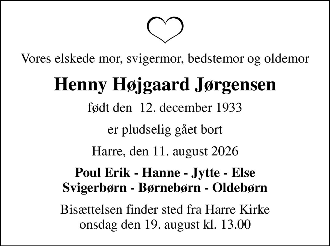 Vores elskede mor, svigermor, bedstemor og oldemor
Henny Højgaard Jørgensen
født den  12. december 1933
er pludselig gået bort
Harre, den 11. august 2026
Poul Erik - Hanne - Jytte - Else Svigerbørn - Børnebørn - Oldebørn
Bisættelsen finder sted fra Harre Kirke  onsdag den 19. august kl. 13.00