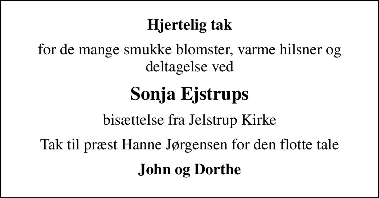 Hjertelig tak
for de mange smukke blomster, varme hilsner og deltagelse ved
Sonja Ejstrups
bisættelse fra Jelstrup Kirke
Tak til præst Hanne Jørgensen for den flotte tale
John og Dorthe