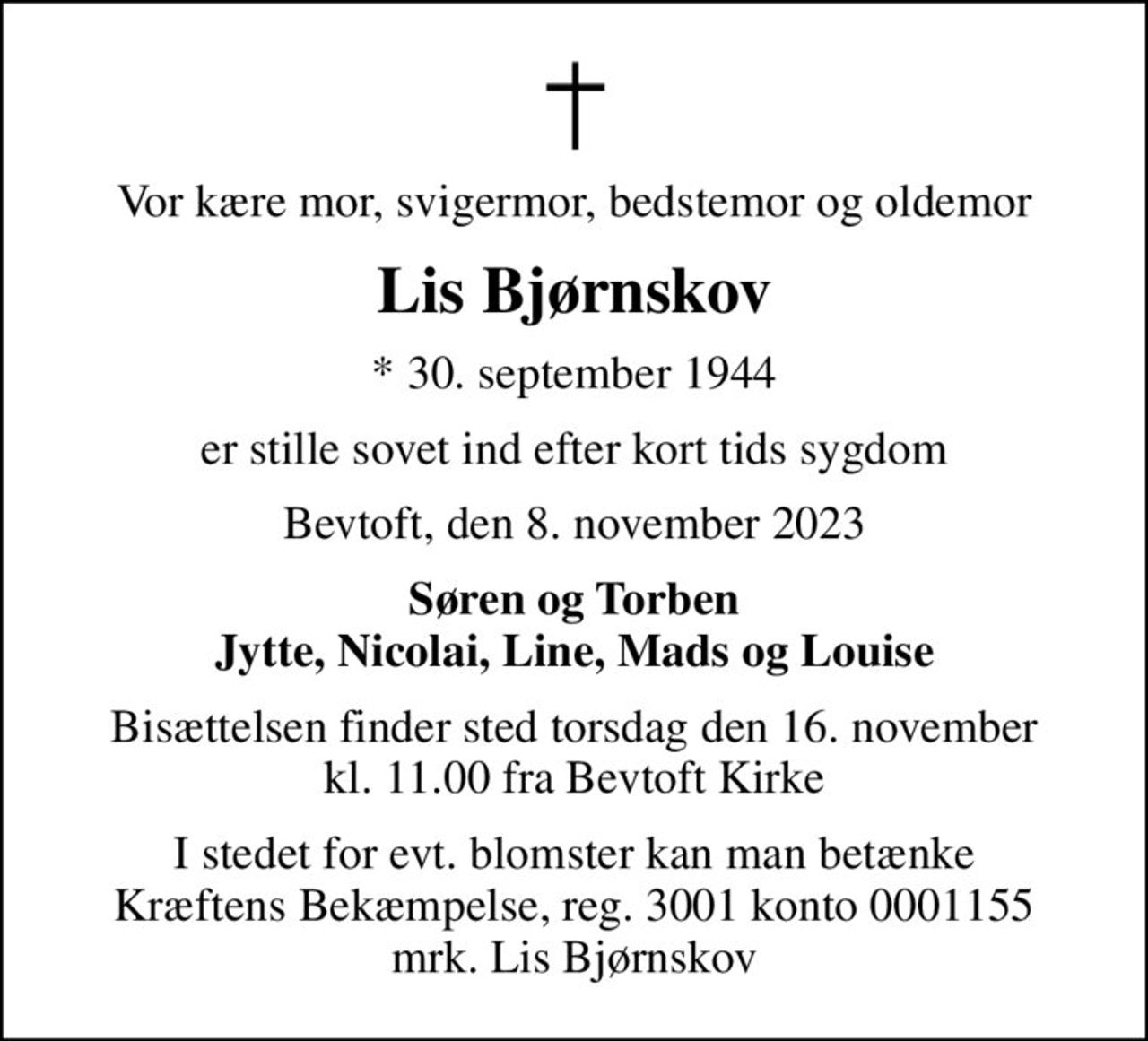 Vor kære mor, svigermor, bedstemor og oldemor
Lis Bjørnskov
* 30. september 1944
er stille sovet ind efter kort tids sygdom
Bevtoft, den 8. november 2023
Søren og Torben
Bisættelsen finder sted torsdag den 16. november kl. 11.00 fra Bevtoft Kirke
I stedet for evt. blomster kan man betænke
					Kræftens Bekæmpelse reg.3001konto0001155mrk. Lis
					Bjørnskov