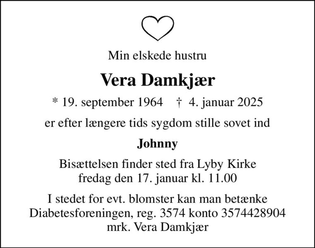 Min elskede hustru
Vera Damkjær
* 19. september 1964    ✝ 4. januar 2025
er efter længere tids sygdom stille sovet ind
Johnny
Bisættelsen finder sted fra Lyby Kirke  fredag den 17. januar kl. 11.00 
I stedet for evt. blomster kan man betænke
					Diabetesforeningen reg.3574kontonr.3574428904mrk. Vera
					Damkjær