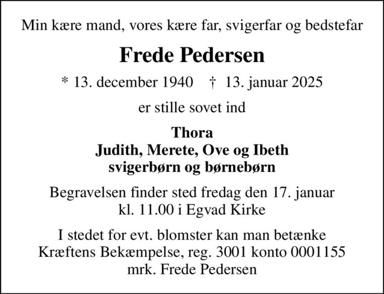 Min kære mand, vores kære far, svigerfar og bedstefar
Frede Pedersen
* 13. december 1940    ✝ 13. januar 2025
er stille sovet ind
Thora Judith, Merete, Ove og Ibeth svigerbørn og børnebørn
Begravelsen finder sted fredag den 17. januar kl. 11.00 i Egvad Kirke
I stedet for evt. blomster kan man betænke
					Kræftens Bekæmpelse reg.3001konto0001155mrk. Frede
					Pedersen