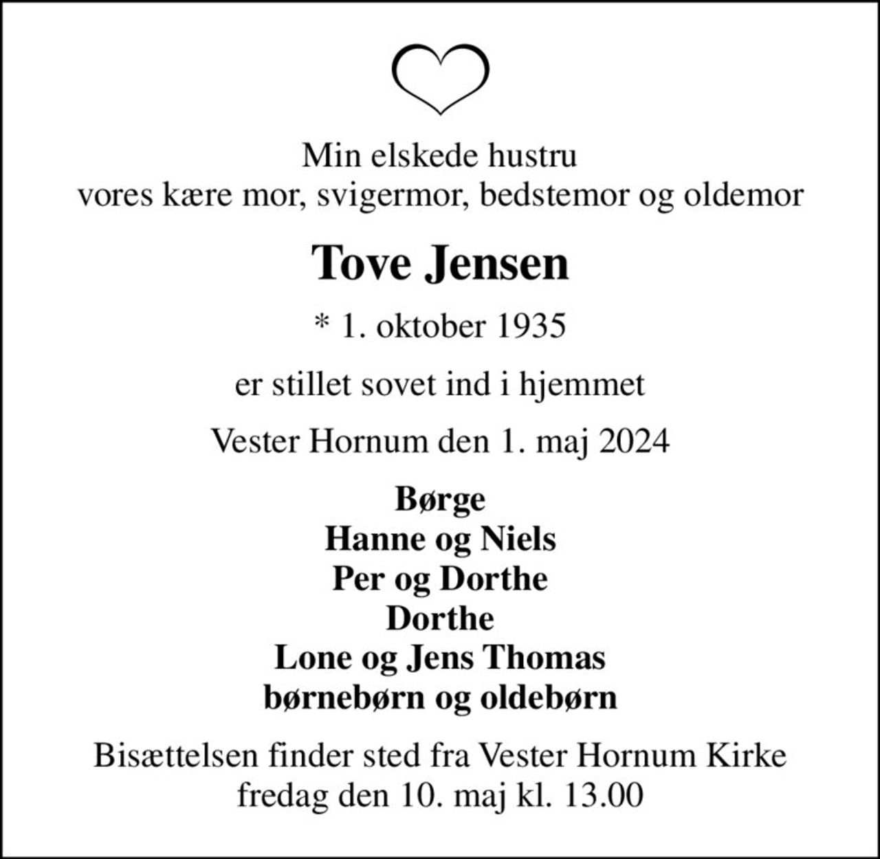 Min elskede hustru vores kære mor, svigermor, bedstemor og oldemor
Tove Jensen
* 1. oktober 1935
er stillet sovet ind i hjemmet
Vester Hornum den 1. maj 2024
Børge Hanne og Niels Per og Dorthe Dorthe Lone og Jens Thomas børnebørn og oldebørn
Bisættelsen finder sted fra Vester Hornum Kirke  fredag den 10. maj kl. 13.00
