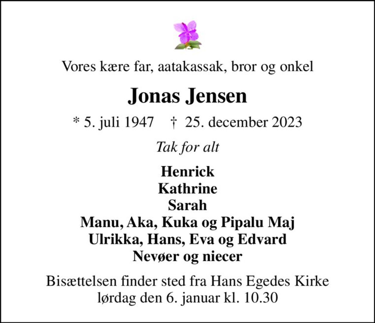 Vores kære far, aatakassak, bror og onkel
Jonas Jensen
* 5. juli 1947    ✝ 25. december 2023
Tak for alt
Henrick Kathrine Sarah Manu, Aka, Kuka og Pipalu Maj Ulrikka, Hans, Eva og Edvard Nevøer og niecer
Bisættelsen finder sted fra Hans Egedes Kirke  lørdag den 6. januar kl. 10.30