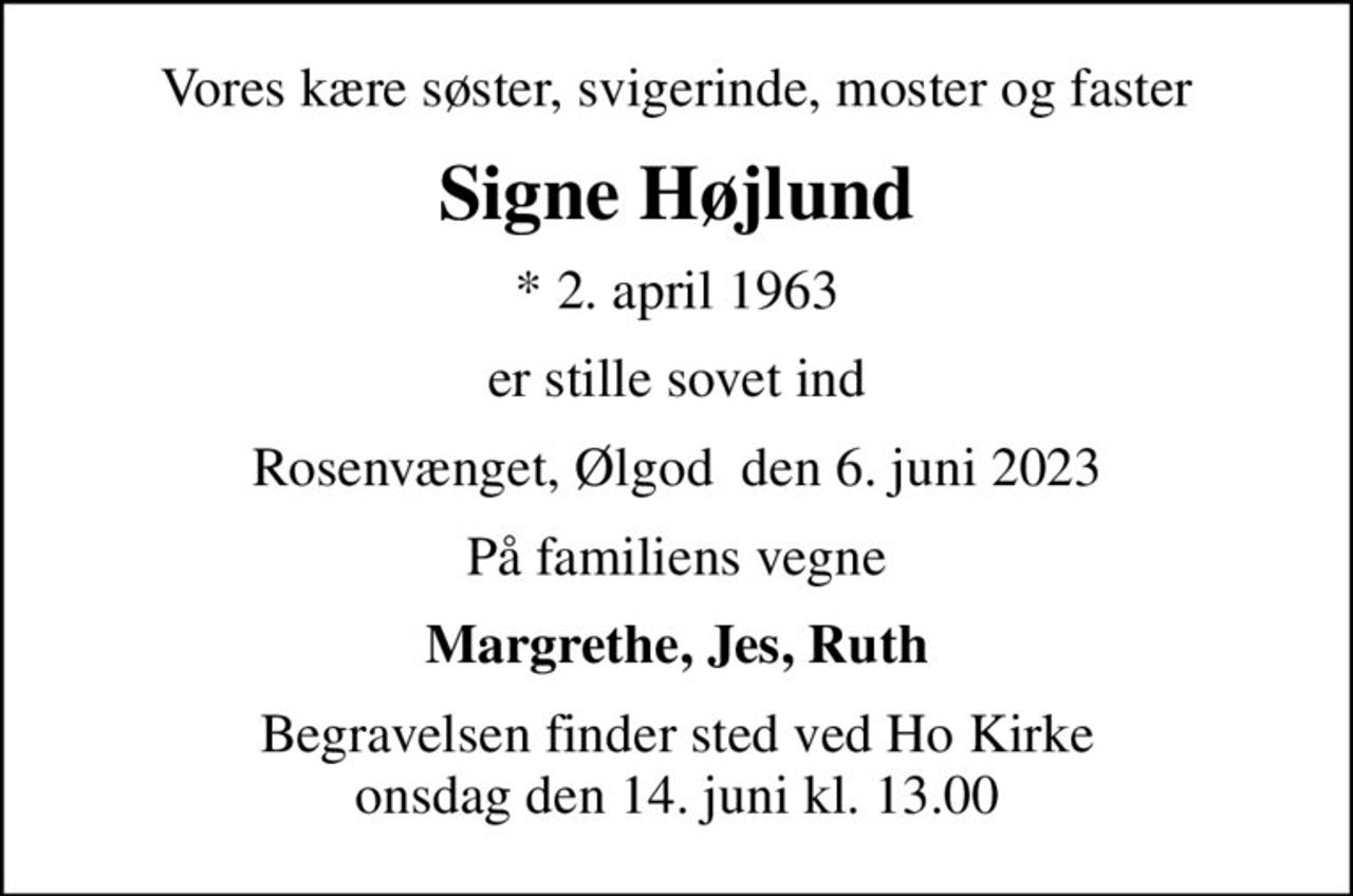 Vores kære søster, svigerinde, moster og faster
Signe Højlund
* 2. april 1963
er stille sovet ind
Rosenvænget, Ølgod  den 6. juni 2023
På familiens vegne
Margrethe, Jes, Ruth
Begravelsen finder sted ved Ho Kirke  onsdag den 14. juni kl. 13.00