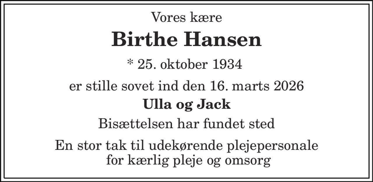 Vores kære
Birthe Hansen
* 25. oktober 1934    ✝ 16. marts 2026
er stille sovet ind den 16. marts 2026
Ulla og Jack
Bisættelsen har fundet sted
En stor tak til udekørende plejepersonale  for kærlig pleje og omsorg