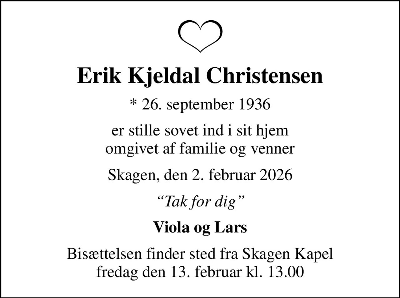 Erik Kjeldal Christensen
* 26. september 1936
er stille sovet ind i sit hjem omgivet af familie og venner
Skagen, den 2. februar 2026
Tak for dig
Viola og Lars
Bisættelsen finder sted fra Skagen Kapel  fredag den 13. februar kl. 13.00