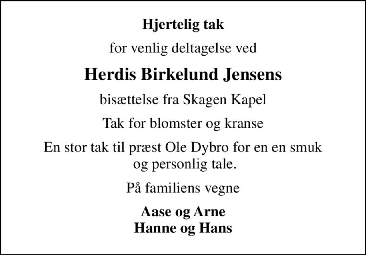 Hjertelig tak
for venlig deltagelse ved
Herdis Birkelund Jensens
bisættelse fra Skagen Kapel
Tak for blomster og kranse
En stor tak til præst Ole Dybro for en en smuk  og personlig tale.
På familiens vegne
Aase og Arne Hanne og Hans