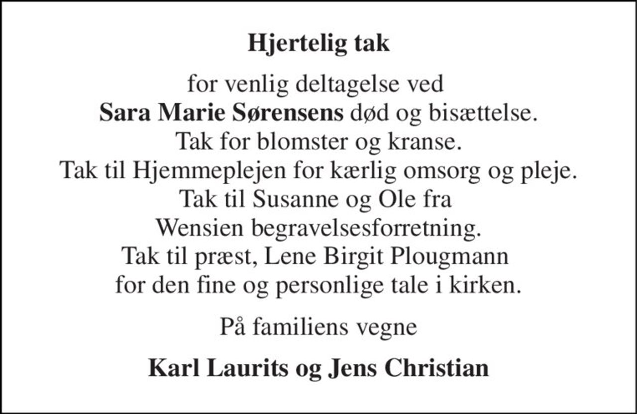 Hjertelig tak 
for venlig deltagelse ved  Sara Marie Sørensens død og bisættelse. Tak for blomster og kranse. Tak til Hjemmeplejen for kærlig omsorg og pleje. Tak til Susanne og Ole fra  Wensien begravelsesforretning. Tak til præst, Lene Birgit Plougmann  for den fine og personlige tale i kirken. 
På familiens vegne 
Karl Laurits og Jens Christian