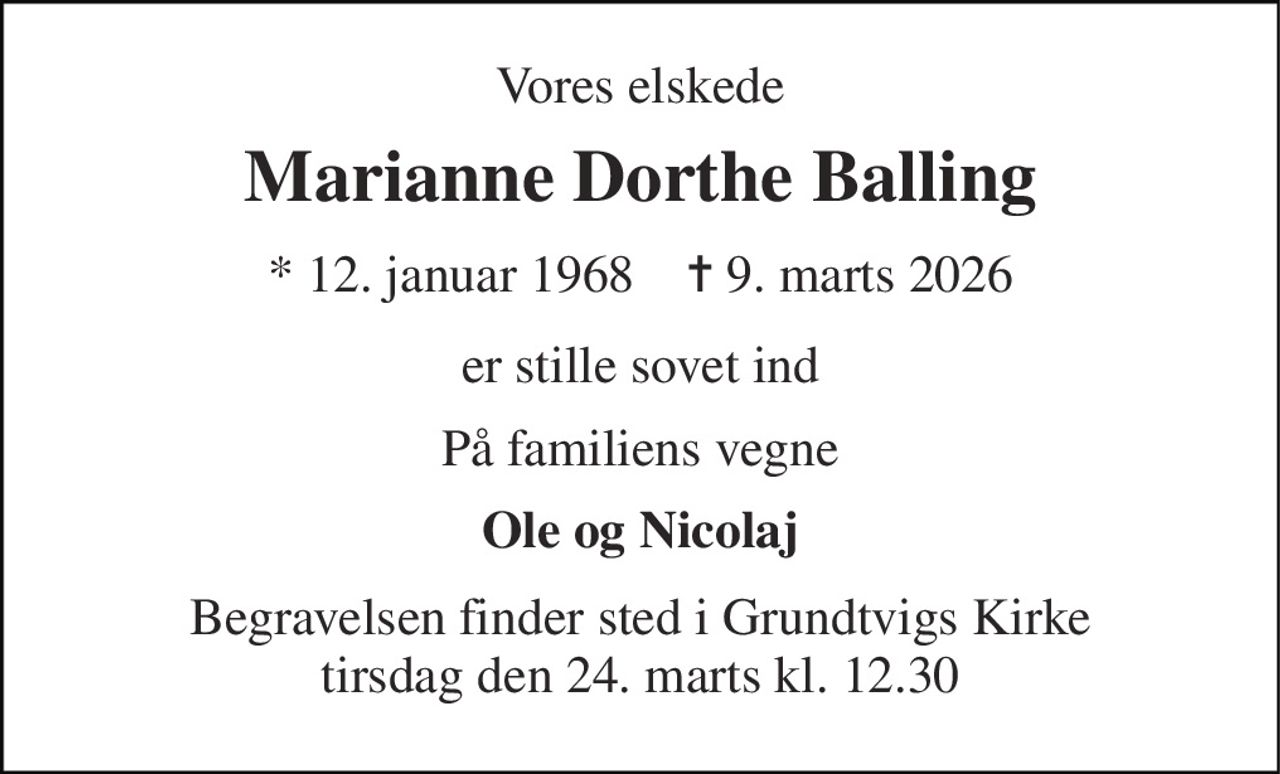 Vores elskede 
Marianne Dorthe Balling 
*​ 12. januar 1968​    ✝​ 9. marts 2026 
er stille sovet ind 
På familiens vegne 
Ole og Nicolaj 
Begravelsen finder sted i Grundtvigs Kirke tirsdag den 24. marts kl. 12.30