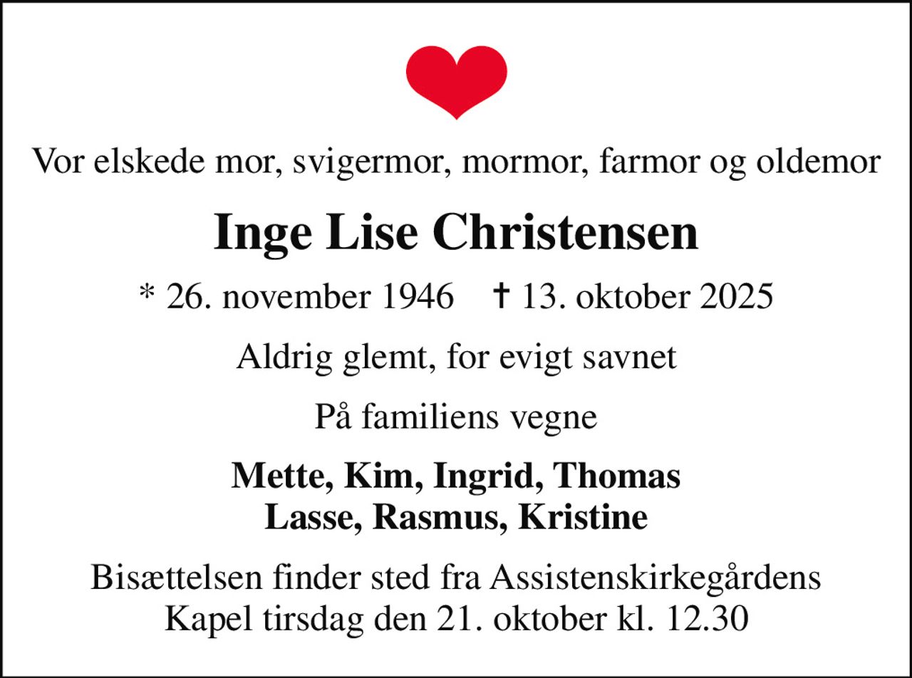 Vor elskede mor, svigermor, mormor, farmor og oldemor
Inge Lise Christensen
* 26. november 1946    ✝ 13. oktober 2025
Aldrig glemt, for evigt savnet
På familiens vegne
Mette, Kim, Ingrid, Thomas Lasse, Rasmus, Kristine
Bisættelsen finder sted fra Assistenskirkegårdens Kapel  tirsdag den 21. oktober kl. 12.30